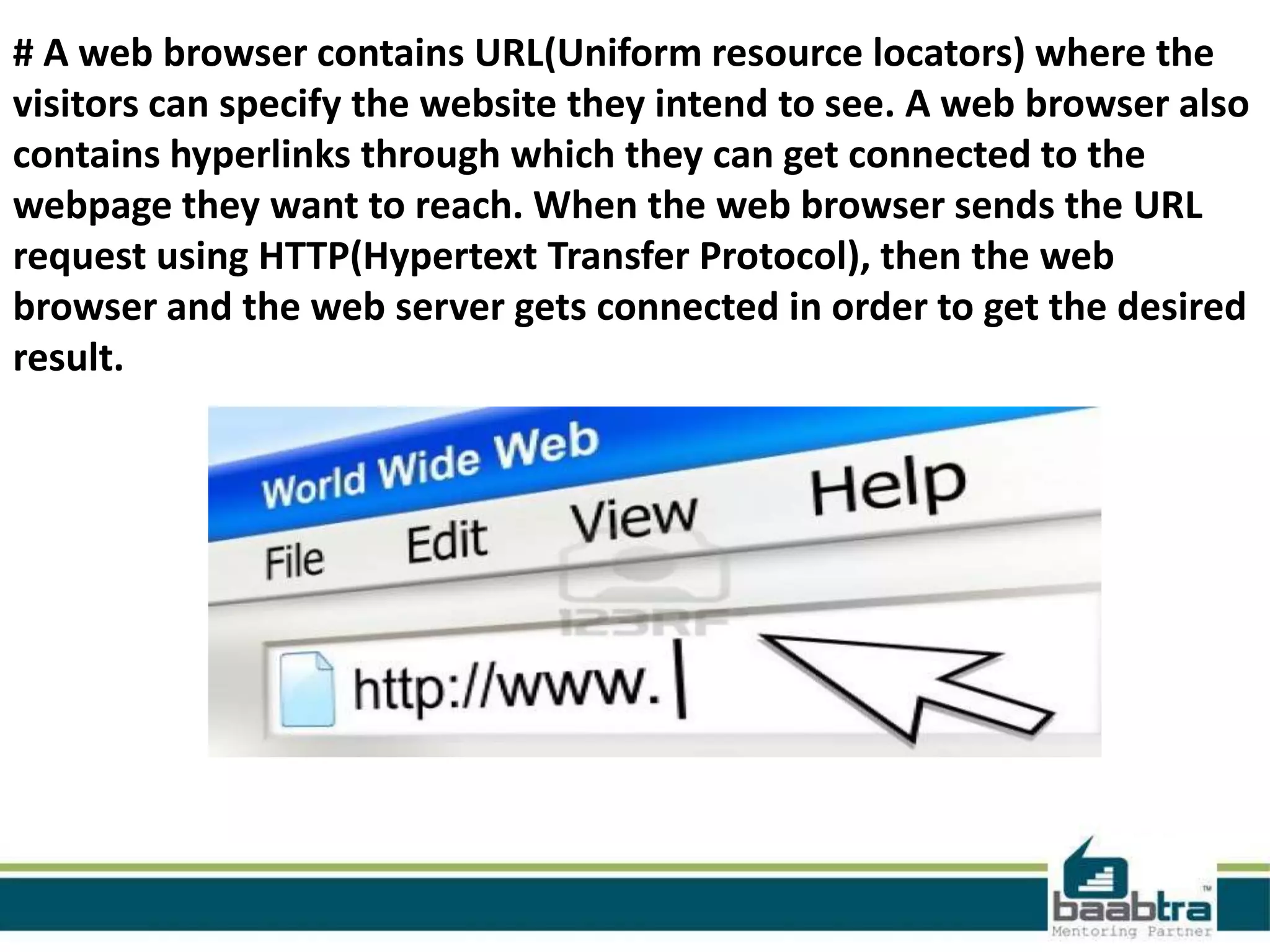 # A web browser contains URL(Uniform resource locators) where the
visitors can specify the website they intend to see. A web browser also
contains hyperlinks through which they can get connected to the
webpage they want to reach. When the web browser sends the URL
request using HTTP(Hypertext Transfer Protocol), then the web
browser and the web server gets connected in order to get the desired
result.
 