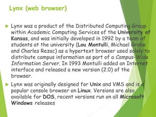 Lynx (web browser)
 Lynx was a product of the Distributed Computing Group
within Academic Computing Services of the University of
Kansas, and was initially developed in 1992 by a team of
students at the university (Lou Montulli, Michael Grobe
and Charles Rezac) as a hypertext browser used solely to
distribute campus information as part of a Campus-Wide
Information Server. In 1993 Montulli added an Internet
interface and released a new version (2.0) of the
browser.
 Lynx was originally designed for Unix and VMS and is a
popular console browser on Linux. Versions are also
available for DOS, recent versions run on all Microsoft
Windows releases
 