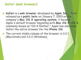 Safari (web browser)
 Safari is a web browser developed by Apple Inc.. First
released as a public beta on January 7, 2003 on the
company's Mac OS X operating system, it became
Apple's default browser beginning with Mac OS X v10.3,
commonly known as "OS X Panther." Apple has also made
Safari the native browser for the iPhone OS.
 The current stable release of the browser is 3.2.1
(Macintosh) and 3.2.2 (Windows),
 