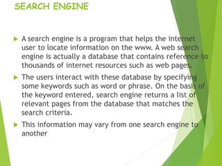SEARCH ENGINE
 A search engine is a program that helps the internet
user to locate information on the www. A web search
engine is actually a database that contains reference to
thousands of internet resources such as web pages.
 The users interact with these database by specifying
some keywords such as word or phrase. On the basis of
the keyword entered, search engine returns a list of
relevant pages from the database that matches the
search criteria.
 This information may vary from one search engine to
another
 