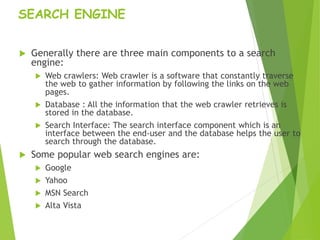 SEARCH ENGINE
 Generally there are three main components to a search
engine:
 Web crawlers: Web crawler is a software that constantly traverse
the web to gather information by following the links on the web
pages.
 Database : All the information that the web crawler retrieves is
stored in the database.
 Search Interface: The search interface component which is an
interface between the end-user and the database helps the user to
search through the database.
 Some popular web search engines are:
 Google
 Yahoo
 MSN Search
 Alta Vista
 