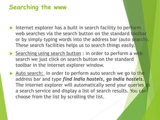 Searching the www
 Internet explorer has a built in search facility to perform
web searches via the search button on the standard toolbar
or by simply typing words into the address bar (auto search).
These search facilities helps us to search things easily.
 Searching using search button : in order to perform a web
search we just click on search button on the standard
toolbar in the internet explorer window.
 Auto search: in order to perform auto search we go to the
address bar and type find India hostels, go India hostels.
The internet explorer will automatically send your queries to
a search service and display a list of search results. You can
choose from the list by scrolling the list.
 