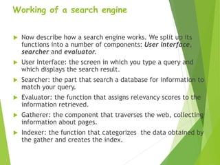 Working of a search engine
 Now describe how a search engine works. We split up its
functions into a number of components: User Interface,
searcher and evaluator.
 User Interface: the screen in which you type a query and
which displays the search result.
 Searcher: the part that search a database for information to
match your query.
 Evaluator: the function that assigns relevancy scores to the
information retrieved.
 Gatherer: the component that traverses the web, collecting
information about pages.
 Indexer: the function that categorizes the data obtained by
the gather and creates the index.
 