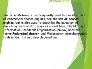 Metasearch engine
The term Metasearch is frequently used to classify a set
of commercial search engines, see the list of search
engines, but is also used to describe the paradigm of
searching multiple data sources in real time. The National
Information Standards Organization (NISO) uses the
terms Federated Search and Metasearch interchangeably
to describe this web search paradigm.
 