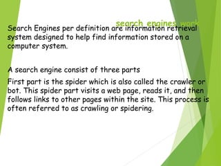 search engines work
Search Engines per definition are information retrieval
system designed to help find information stored on a
computer system.
A search engine consist of three parts
First part is the spider which is also called the crawler or
bot. This spider part visits a web page, reads it, and then
follows links to other pages within the site. This process is
often referred to as crawling or spidering.
 
