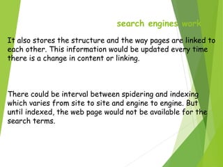 search engines work
It also stores the structure and the way pages are linked to
each other. This information would be updated every time
there is a change in content or linking.
There could be interval between spidering and indexing
which varies from site to site and engine to engine. But
until indexed, the web page would not be available for the
search terms.
 