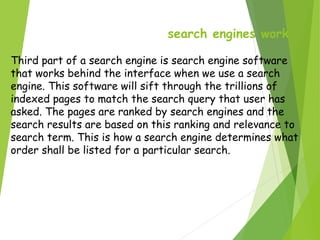 search engines work
Third part of a search engine is search engine software
that works behind the interface when we use a search
engine. This software will sift through the trillions of
indexed pages to match the search query that user has
asked. The pages are ranked by search engines and the
search results are based on this ranking and relevance to
search term. This is how a search engine determines what
order shall be listed for a particular search.
 