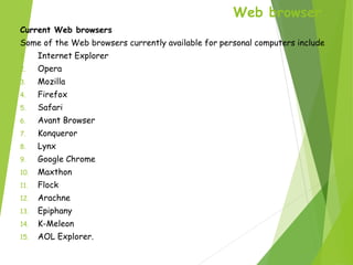 Web browser
Current Web browsers
Some of the Web browsers currently available for personal computers include
1. Internet Explorer
2. Opera
3. Mozilla
4. Firefox
5. Safari
6. Avant Browser
7. Konqueror
8. Lynx
9. Google Chrome
10. Maxthon
11. Flock
12. Arachne
13. Epiphany
14. K-Meleon
15. AOL Explorer.
 