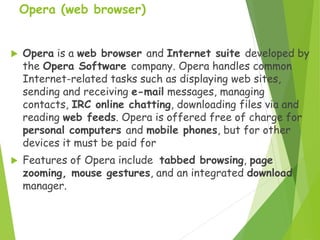 Opera (web browser)
 Opera is a web browser and Internet suite developed by
the Opera Software company. Opera handles common
Internet-related tasks such as displaying web sites,
sending and receiving e-mail messages, managing
contacts, IRC online chatting, downloading files via and
reading web feeds. Opera is offered free of charge for
personal computers and mobile phones, but for other
devices it must be paid for
 Features of Opera include tabbed browsing, page
zooming, mouse gestures, and an integrated download
manager.
 