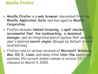Mozilla Firefox
 Mozilla Firefox is a web browser descended from the
Mozilla Application Suite and man aged by Mozilla
Corporation
 Firefox includes tabbed browsing, a spell checker
incremental find, live bookmarking, a download
manager, and an integrated search system that uses the
user's desired search engine (Google by default in most
localizations).
 Firefox runs on various versions of Microsoft Windows,
Mac OS X, Linux, and many other Unix-like operating
systems. Its current stable release is version 3.0.7,
released on March 4, 2009.
 