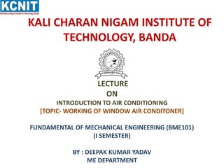 KALI CHARAN NIGAM INSTITUTE OF
TECHNOLOGY, BANDA
LECTURE
ON
INTRODUCTION TO AIR CONDITIONING
[TOPIC- WORKING OF WINDOW AIR CONDITONER]
FUNDAMENTAL OF MECHANICAL ENGINEERING (BME101)
(I SEMESTER)
BY : DEEPAK KUMAR YADAV
ME DEPARTMENT
 