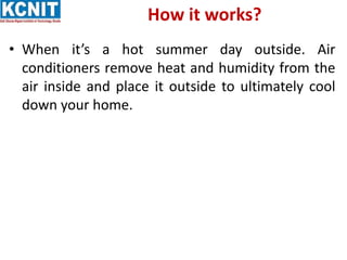 How it works?
• When it’s a hot summer day outside. Air
conditioners remove heat and humidity from the
air inside and place it outside to ultimately cool
down your home.
