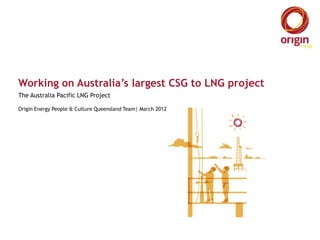 Working on Australia’s largest CSG to LNG project
The Australia Pacific LNG Project

Origin Energy People & Culture Queensland Team| March 2012
 