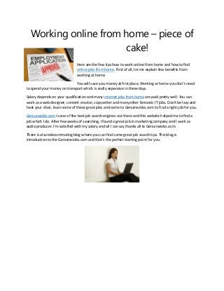 Working online from home – piece of
cake!
Here are the few tips how to work online from home and how to find
online jobs from home. First of all, let me explain few benefits from
working at home.
You will save you money at first place. Working at home you don’t need
to spend your money on transport which is really expensive in these days.
Salary depends on your qualification and many internet jobs from home are paid pretty well. You can
work as a web designer, content creator, copywriter and many other fantastic IT jobs. Don’t be lazy and
heat your chair, learn some of these great jobs and come to GenuineJobs.com to find a right job for you.
GeniuneJobs.com is one of the best job search engines out there and this website helped me to find a
job which I do. After few weeks of searching, I found a great job in marketing company and I work as
audio producer. I’m satisfied with my salary and all I can say thanks all to GenuineJobs.com.
There is also telecommuting blog where you can find some great job search tips. This blog is
introduction to the GenuineJobs.com and that’s the perfect starting point for you.

 