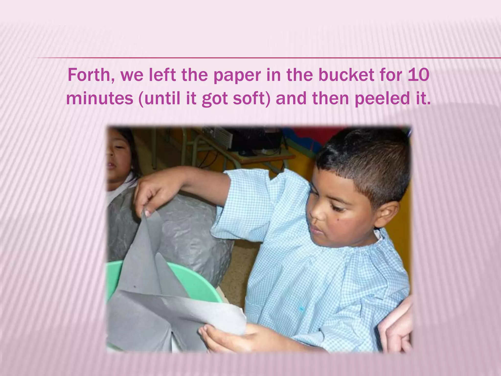 Forth, we left the paper in the bucket for 10
minutes (until it got soft) and then peeled it.
 
