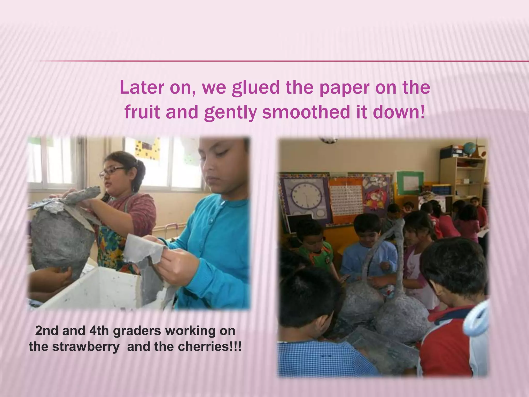 Later on, we glued the paper on the
               fruit and gently smoothed it down!




 2nd and 4th graders working on
the strawberry and the cherries!!!
 