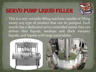 This is a very versatile filling machine capable of filling
  nearly any type of product that can be pumped. Each
  nozzle has a dedicated servo controlled pump that can
  deliver thin liquids, medium and thick viscosity
  liquids, and liquids with large particulates.
 