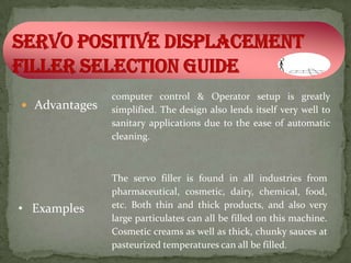 computer control & Operator setup is greatly
 Advantages   simplified. The design also lends itself very well to
               sanitary applications due to the ease of automatic
               cleaning.



               The servo filler is found in all industries from
               pharmaceutical, cosmetic, dairy, chemical, food,
• Examples     etc. Both thin and thick products, and also very
               large particulates can all be filled on this machine.
               Cosmetic creams as well as thick, chunky sauces at
               pasteurized temperatures can all be filled.
 