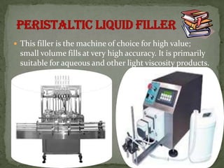  This filler is the machine of choice for high value;
  small volume fills at very high accuracy. It is primarily
  suitable for aqueous and other light viscosity products.
 