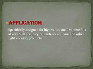 Specifically designed for high value, small volume fills
at very high accuracy. Suitable for aqueous and other
light viscosity products.
 