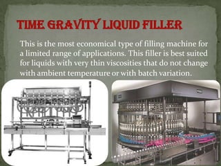 This is the most economical type of filling machine for
a limited range of applications. This filler is best suited
for liquids with very thin viscosities that do not change
with ambient temperature or with batch variation.
 