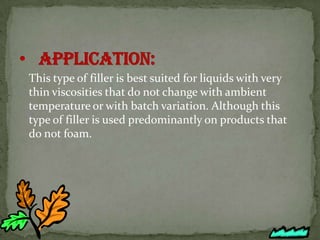 This type of filler is best suited for liquids with very
thin viscosities that do not change with ambient
temperature or with batch variation. Although this
type of filler is used predominantly on products that
do not foam.
 