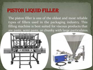 The piston filler is one of the oldest and most reliable
types of fillers used in the packaging industry. This
filling machine is best suited for viscous products that
are paste, semi paste, or chunky with large particulates.
 
