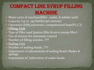  Major units of machine{filler , sealer, & labeler unit}
 Capacity {24 to 250 bottles per minute}
 Operation {fully automatic, computerized base(P.L.C)}
 Filling Unit
 Type of filler used {piston filler & servo pump filler}
 Use of sensors for automatic control
 Number of filling nozzles…???
 Sealing Unit
 Number of sealing heads…???
 Importance of adjustments of sealing head’s blades &
  springs
 Importance of lubrication of sealer heads
 