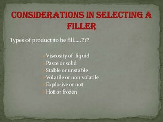 Types of product to be fill…..???

             Viscosity of liquid
             Paste or solid
             Stable or unstable
             Volatile or non volatile
             Explosive or not
             Hot or frozen
 