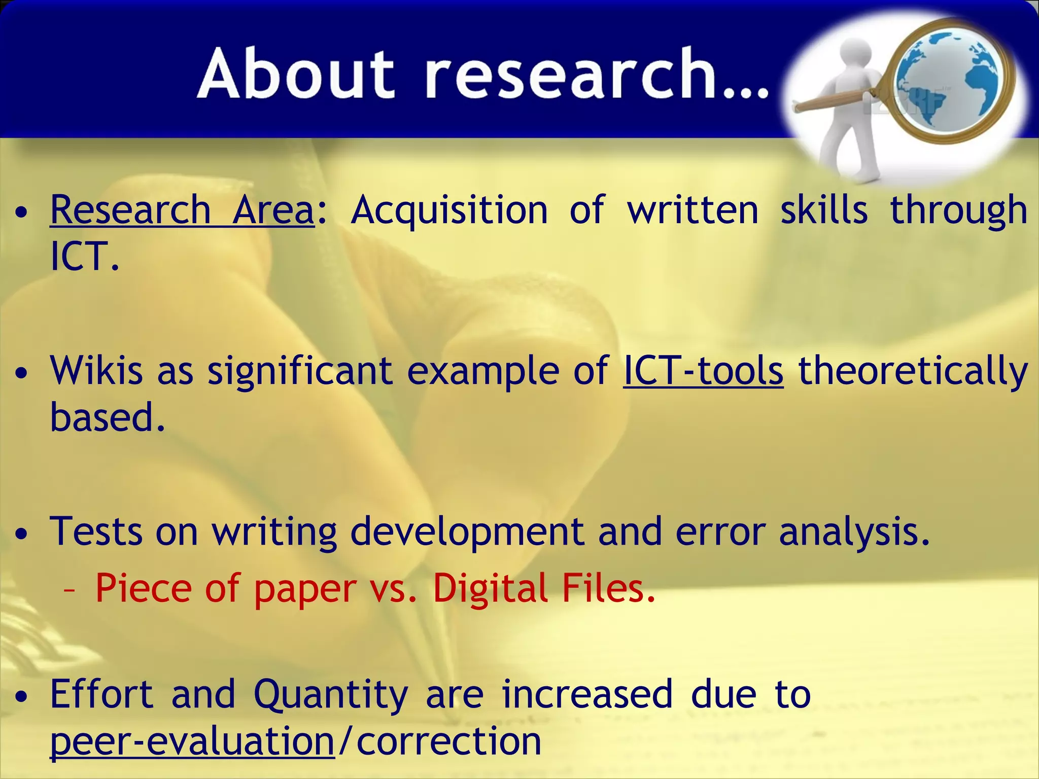 Research Area : Acquisition of written skills through ICT. Wikis as significant example of  ICT-tools  theoretically based. Tests on writing development and error analysis. Piece of paper vs. Digital Files. Effort and Quantity are increased due to  peer-evaluation /correction 