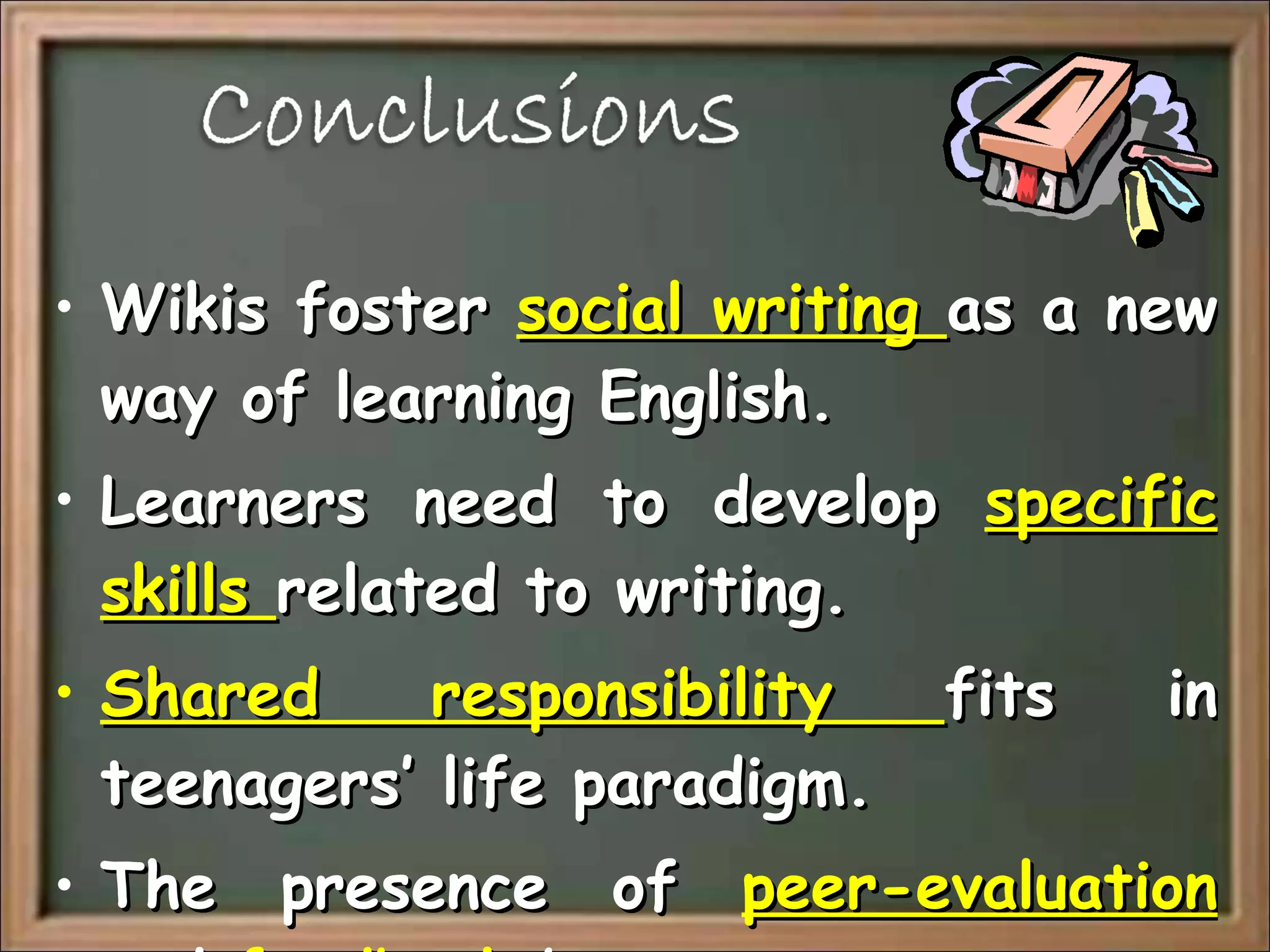 Wikis foster  social writing  as a new way of learning English. Learners need to develop  specific skills  related to writing. Shared responsibility  fits in teenagers’ life paradigm. The presence of  peer-evaluation  and  feedback  becomes paramount. 