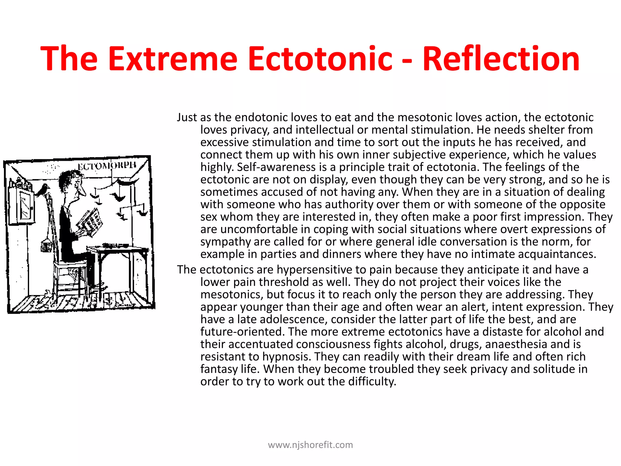 Just as the endotonic loves to eat and the mesotonic loves action, the ectotonic
loves privacy, and intellectual or mental stimulation. He needs shelter from
excessive stimulation and time to sort out the inputs he has received, and
connect them up with his own inner subjective experience, which he values
highly. Self-awareness is a principle trait of ectotonia. The feelings of the
ectotonic are not on display, even though they can be very strong, and so he is
sometimes accused of not having any. When they are in a situation of dealing
with someone who has authority over them or with someone of the opposite
sex whom they are interested in, they often make a poor first impression. They
are uncomfortable in coping with social situations where overt expressions of
sympathy are called for or where general idle conversation is the norm, for
example in parties and dinners where they have no intimate acquaintances.
The ectotonics are hypersensitive to pain because they anticipate it and have a
lower pain threshold as well. They do not project their voices like the
mesotonics, but focus it to reach only the person they are addressing. They
appear younger than their age and often wear an alert, intent expression. They
have a late adolescence, consider the latter part of life the best, and are
future-oriented. The more extreme ectotonics have a distaste for alcohol and
their accentuated consciousness fights alcohol, drugs, anaesthesia and is
resistant to hypnosis. They can readily with their dream life and often rich
fantasy life. When they become troubled they seek privacy and solitude in
order to try to work out the difficulty.
www.njshorefit.com
The Extreme Ectotonic - Reflection
 