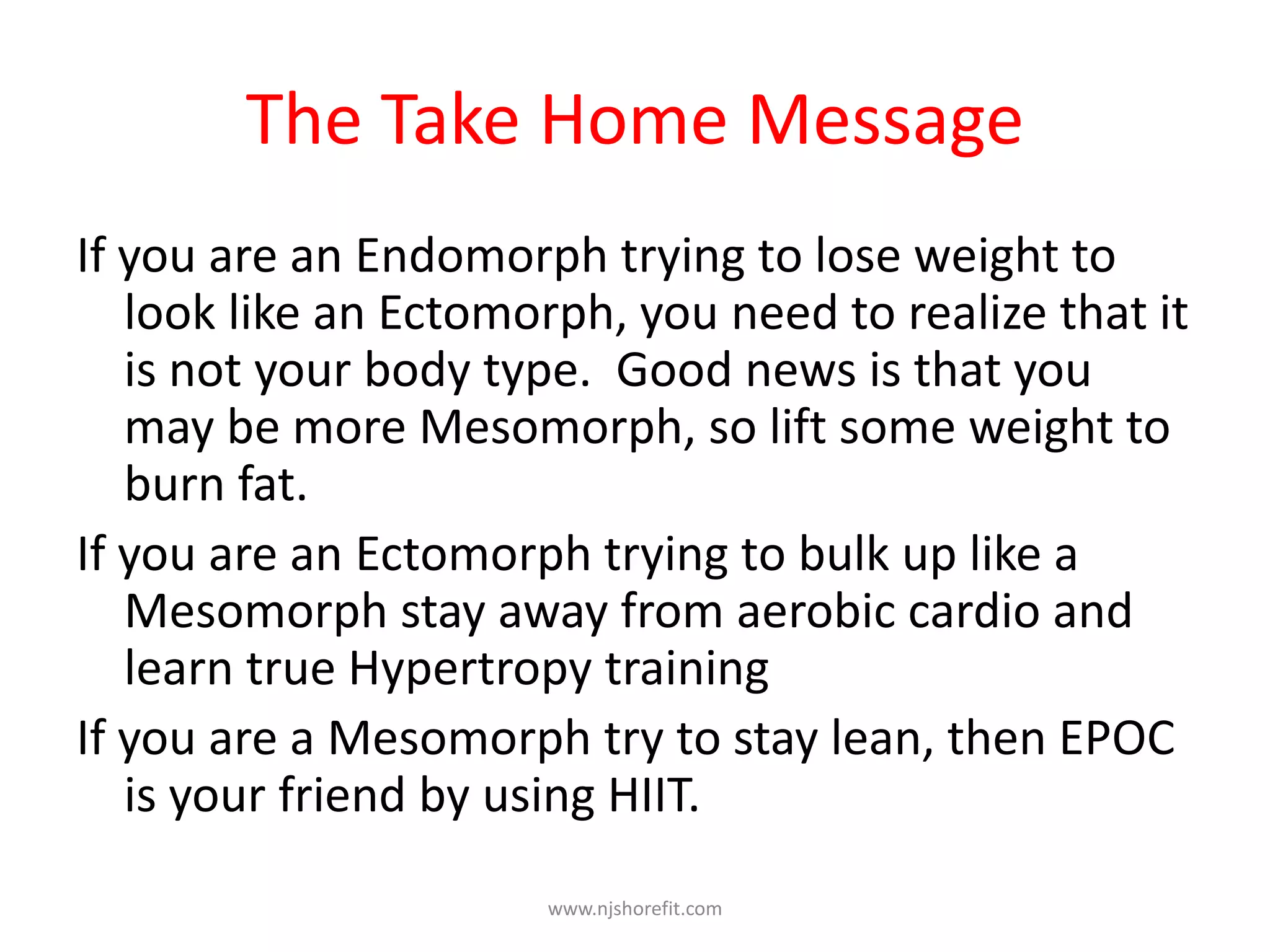The Take Home Message
If you are an Endomorph trying to lose weight to
look like an Ectomorph, you need to realize that it
is not your body type. Good news is that you
may be more Mesomorph, so lift some weight to
burn fat.
If you are an Ectomorph trying to bulk up like a
Mesomorph stay away from aerobic cardio and
learn true Hypertropy training
If you are a Mesomorph try to stay lean, then EPOC
is your friend by using HIIT.
www.njshorefit.com
 