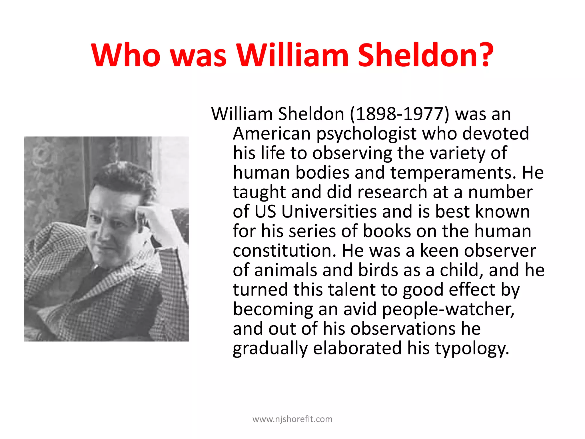 Who was William Sheldon?
William Sheldon (1898-1977) was an
American psychologist who devoted
his life to observing the variety of
human bodies and temperaments. He
taught and did research at a number
of US Universities and is best known
for his series of books on the human
constitution. He was a keen observer
of animals and birds as a child, and he
turned this talent to good effect by
becoming an avid people-watcher,
and out of his observations he
gradually elaborated his typology.
www.njshorefit.com
 