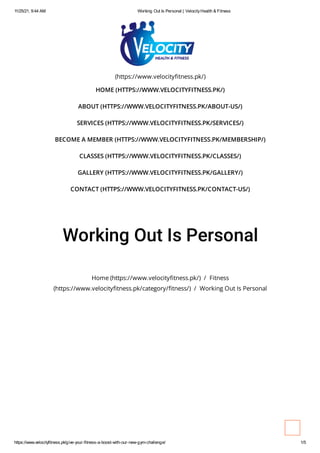 11/25/21, 9:44 AM Working Out Is Personal | VelocityHealth & Fitness
https://www.velocityfitness.pk/give-your-fitness-a-boost-with-our-new-gym-challenge/ 1/5
(https://www.velocityfitness.pk/)
HOME (HTTPS://WWW.VELOCITYFITNESS.PK/)
ABOUT (HTTPS://WWW.VELOCITYFITNESS.PK/ABOUT-US/)
SERVICES (HTTPS://WWW.VELOCITYFITNESS.PK/SERVICES/)
BECOME A MEMBER (HTTPS://WWW.VELOCITYFITNESS.PK/MEMBERSHIP/)
CLASSES (HTTPS://WWW.VELOCITYFITNESS.PK/CLASSES/)
GALLERY (HTTPS://WWW.VELOCITYFITNESS.PK/GALLERY/)
CONTACT (HTTPS://WWW.VELOCITYFITNESS.PK/CONTACT-US/)
Working Out Is Personal
Home (https://www.velocityfitness.pk/) / Fitness
(https://www.velocityfitness.pk/category/fitness/) / Working Out Is Personal
 