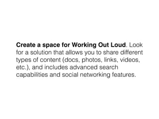 Create a space for Working Out Loud. Look
for a solution that allows you to share different
types of content (docs, photos, links, videos,
etc.), and includes advanced search
capabilities and social networking features.
 