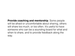 Provide coaching and mentorship. Some people
will be afraid or uncomfortable about sharing, others
will share too much, or too often. It’s useful to have
someone who can be a sounding board for what and
when to share, and to provide feedback along the
way.
 