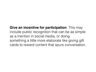 Give an incentive for participation. This may
include public recognition that can be as simple
as a mention in social media, or doing
something a little more elaborate like giving gift
cards to reward content that spurs conversation.
 