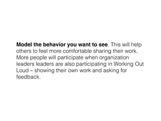Model the behavior you want to see. This will help
others to feel more comfortable sharing their work.
More people will participate when organization
leaders leaders are also participating in Working Out
Loud – showing their own work and asking for
feedback.
 