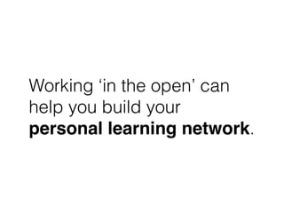 Working ‘in the open’ can
help you build your
personal learning network.
 
