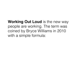 Working Out Loud is the new way
people are working. The term was
coined by Bryce Williams in 2010
with a simple formula:
 