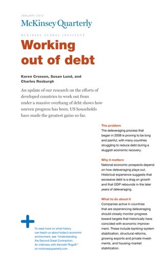 J A N U A R Y 2 012




m c k i n s e y       g l o b a l   i n s t i t u t e




Working
out of debt
Karen Croxson, Susan Lund, and
Charles Roxburgh

An update of our research on the efforts of
developed countries to work out from
under a massive overhang of debt shows how
uneven progress has been. US households
have made the greatest gains so far.

                                                        The problem
                                                        The deleveraging process that
                                                        began in 2008 is proving to be long
                                                        and painful, with many countries
                                                        struggling to reduce debt during a
                                                        sluggish economic recovery.


                                                        Why it matters
                                                        National economic prospects depend
                                                        on how deleveraging plays out.
                                                        Historical experience suggests that
                                                        excessive debt is a drag on growth
                                                        and that GDP rebounds in the later
                                                        years of deleveraging.


                                                        What to do about it
                                                        Companies active in countries
                                                        that are experiencing deleveraging
                                                        should closely monitor progress
                                                        toward targets that historically have
                                                        coincided with economic improve-
           To read more on what history                 ment. These include banking-system
           can teach us about today’s economic          stabilization, structural reforms,
           environment, see “Understanding
                                                        growing exports and private invest-
           the Second Great Contraction:
           An interview with Kenneth Rogoff,”           ments, and housing-market
           on mckinseyquarterly.com                     stabilization.
 