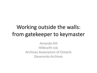 Working outside the walls:
from gatekeeper to keymaster
Amanda Hill
Hillbraith Ltd.
Archives Association of Ontario
Deseronto Archives
 