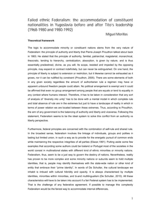 Failed ethnic Federalism: the accommodation of constituent
nationalities in Yugoslavia before and after Tito’s leadership
(1968-1980 and 1980-1992)
                                                                           Miguel Morillas
Theoretical framework

The logic to accommodate minority or constituent nations stems from the very nature of
Federalism: the principle of authority and liberty that Pierre-Joseph Proudhon talked about back
in 1863. He stated that the principle of authority, familial, patriarchal, magisterial, monarchical,
theocratic, tending to hierarchy, centralization, absorption, is given by nature, and is thus
essentially predestined, divine, as you will. Its scope, resisted and impeded by the opposing
principle, may expand or contract indefinitely, but can never be extinguished. On one hand, the
principle of liberty is subject to extension or restriction, but it likewise cannot be exhausted as it
grows, nor it can be nullified by constraint (Proudhon, 2005). There are some elements of both
in any given society regardless the amount of authoritarian rule a regimen may have or
apparent unbound freedom people could attain. No political arrangement is exempt and it could
be affirmed that even no group arrangement among people that are equals or tend to equality in
any context where humans interact. Therefore, it has to be taken in consideration that any sort
of analysis of “diversity into unity” has to be done with a mental model in which complete rule
and total absence of rule are in the extremes but just to have a landscape of reality in which in
terms of power relation we are located between these extremes. Thus, according to Proudhon,
the aim of any government is the balancing of authority and liberty and viceversa. Following this
statement, Federalism seems to be the ideal system to solve this conflict from an authority vs
liberty perspective.


Furthermore, federal principles are concerned with the combination of self-rule and shared rule.
In the broadest sense, federalism involves the linkage of individuals, groups and polities in
lasting but limited union, in such a way as to provide for the energetic pursuit of common ends
while maintaining the respective integrities of all parties (Elazar,1991). Putting aside some few
examples that according some authors could be Iceland or Portugal most of the societies in the
world consist in multinational states with different kind of ethnic minorities or minority nations.
Federalism, thus, seem to be a just way to govern the destiny of nations. Nevertheless, reality
has proven to be more complex and some minority nations or subunits seem to hold multiple
identities, that is, people may identify themselves with the state-wide nation or other kind of
entity that embrace their “prime identity”. In words of De Schutter, the cultural landscape we
inhabit is imbued with cultural hibridity and opacity. It is always characterised by multiple
identities, minorities within minorities, and bi-and multilingualism (De Schutter, 2010). All these
characteristics will have to be taken into account if a fair Federal system has to be implemented.
That is the challenge of any federative agreement. If possible to manage this complexity
Federalism would be the fairest way to accommodate internal differences.


                                                                                                    1
 