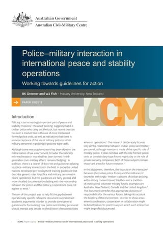 1 ACMC Paper 1/2013 > Police–military interaction in international peace and stability operations
Police–military interaction in
international peace and stability
operations
Working towards guidelines for action
when on operations.4
The research deliberately focuses
only on the relationship between civilian police and military
personnel, although mention is made of the specific role of
military police. It does not deal with the role formed police
units or constabulary-type forces might play or the role of
private security companies; both of these subjects remain
important areas for future research.5
In this document, therefore, the focus is on the interaction
between the civilian police forces and the militaries of
countries with Anglo–Peelian traditions of civilian policing,
with a strong consent-based tradition and a tradition
of professional volunteer military forces; examples are
Australia, New Zealand, Canada and the United Kingdom.6
The document identifies the appropriate divisions of
responsibility for the various forces, taking into account
the hostility of the environment, in order to show areas
where coordination, cooperation or collaboration might
be beneficial and to point to ways in which such interaction
might be profitably pursued.
> Paper 01/2013
BK Greener and WJ Fish – Massey University, New Zealand
Introduction
Policing is an increasingly important part of peace and
stability missions.1
The word ‘policing’ suggests that it is
civilian police who carry out the task, but recent practice
has seen a marked rise in the use of more militarised
formed police units, as well as indications that there is
some acceptance of the use of military police or other
military personnel in policing or policing-type tasks.
Although some new academic work has been done on the
militarisation of law enforcement, broader theoretically
informed research into what has been termed ‘third-
generation civil–military affairs’ remains fledgling.2
In
addition, there is a dearth of doctrine and guidelines relating
to police–military interaction in the field. In 2009 the United
Nations developed pre-deployment training guidelines that
describe generic roles for police and military personnel in
peace operations, but the guidelines are fairly general and
more detailed documentation dealing with the relationship
between the police and the military in operations does not
appear to exist.3
The aim of this project was to help fill the gap between
operationally specific reference documents and abstract
academic arguments in order to provide some general
guidelines for formulating how police and military personnel
should interact and decide on the division of responsibilities
 
