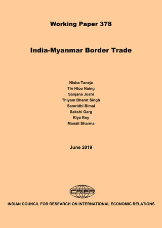 1
Working Paper 378
India-Myanmar Border Trade
Nisha Taneja
Tin Htoo Naing
Sanjana Joshi
Thiyam Bharat Singh
Samridhi Bimal
Sakshi Garg
Riya Roy
Manali Sharma
June 2019
INDIAN COUNCIL FOR RESEARCH ON INTERNATIONAL ECONOMIC RELATIONS
 