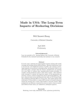 Made in USA: The Long-Term
Impacts of Reshoring Decisions
Will Xiaowei Zhang
University of British Columbia
April 2018
Preliminary
Acknowledgements
I am very grateful to Dr. Anming Zhang of the University of British
Columbia for his continued mentorship and assistance in my research.
Abstract
In recent years, reshoring has gained global traction earning wide media
coverage and invoking intense political debate. Between rising labour costs
in the far-east, the heightened pursuit of quality and customer service,
rapid adoption of automation in manufacturing, and dramatic shifts in tax
and trade policy, amongst other key factors, manufacturers are growing
ever more likely to reassess their manufacturing location strategies, to
consider moving production back to their home country. This empirical
study attempts to evaluate the long-term impact of this phenomenon on
investors’ returns, on ﬁrms’ productivity and on operational eﬃciency. We
have collected stock return and ﬁnancial ratio data on 33 US-based ﬁrms
who completed reshoring eﬀorts in recent years. Our results indicate that
reshoring in US ﬁrms leads to a mean 3.28% increase in 6-month abnormal
returns for investors but a mean 4.54% decline in one-year returns. Both
productivity and eﬃciency, measured by return on assets, return on equity,
and COGS/revenue ratios, are weakened in subsequent quarters.
Keywords:
Reshoring, event study, shareholder return, operations productivity
 