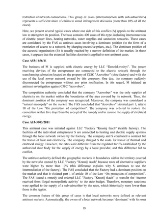 10
restriction of network connections. This group of cases (interconnection with sub-subscribers)
represents a sufficient share of claims to annul infringement decisions (more than 10% of all the
cases).
Here, we present several typical cases where one side of this conflict (A) appeals to the antitrust
law to strengthen its position. The base contains 400 cases of this type, including interconnection
of electric power lines, heating networks, water supplies and sanitation networks. These cases
are considered by the FAS as antitrust cases involving a dominant position (in the form of a
restriction of access to a network, by charging excessive prices, etc.). The dominant position of
the accused organization (B) is usually reached by a narrow definition of the market. In these
cases, it appears that the essential facilities doctrine is applied to non-antitrust cases.
Case А53-1656/11
The business of M is supplied with electric energy by LLC “Donelektrosbyt”. The power
receiving devices of the entrepreneur are connected to the electric network through the
transforming substation located on the property of CJSC "Azovobuv" (shoe factory) and with the
use of the local power network owned by this company. One day, the company suddenly
disconnected the entrepreneur without any prior notification. In this regard, M initiated an
antitrust investigation against CJSC "Azovobuv".
The competition authority concluded that the company "Azovobuv" was the only supplier of
electricity on the market within the boundaries of the area covered by its network. Thus, the
dominant position of the company was recognized. Moreover, the company was considered a
“natural monopoly” on the market. The FAS concluded that "Azovobuv" violated part 1, article
10 of the Law "On protection of competition". The company was ordered to restore the
connection within five days from the receipt of the remedy and to resume the supply of electrical
energy.
Case А13-3603/2011
This antitrust case was initiated against LLC "Factory "Krasnij tkach" (textile factory). The
facilities of the individual entrepreneur S are connected to heating and electric supply systems
through the local network owned by the Factory. The company and S concluded a contract for
the transit of heat and electricity. The company charged S the costs for transit of thermal and
electrical energy. However, the rates were different from the regulated tariffs established by the
authorized state body for the supply of energy by a local provider, and this difference led to
conflict.
The antitrust authority defined the geographic markets in boundaries within the territory covered
by the networks owned by LLC "Factory "Krasnij tkach" because rates of alternative suppliers
were higher by more than 10% (this difference explains why S continues to use the
intermediation of the factory). The FAS concluded that the Factory had a dominant position on
the market and that it violated part 1 of article 10 of the Law “On protection of competition”.
The FAS issued a remedy and ordered LLC "Factory "Krasnij tkach" to transfer the „income
received from illegal monopolistic activity‟ to the state budget. Therefore, monetary sanctions
were applied to the supply of a sub-subscriber by the rates, which historically were lower than
those in the region.
The common feature of this group of cases is that local networks were defined as relevant
antitrust markets. Automatically, the owner of a local network becomes „dominant‟ with his own
 