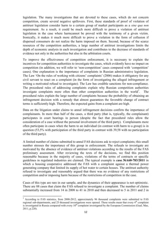 12
legislation. The many investigations that are devoted to these cases, which do not concern
competition, create several negative spillovers. First, these standards of proof of violation of
antitrust legislation consider harm to a certain group of market participants as a sine qua non
requirement. As a result, it could be much more difficult to prove a violation of antitrust
legislation in the case where harmcannot be proved with the testimony of a given victim.
Ironically, it makes it much more difficult to prove a violation in the form of collusion if
dispersed consumers do not realize the harm imposed on them. Second, because of the scarce
resources of the competition authorities, a large number of antitrust investigations limits the
depth of economic analysis in each investigation and contributes to the decrease of standards of
evidence not only in the authorities but also in the arbitration courts.
To improve the effectiveness of competition enforcement, it is necessary to explain the
incentives for competition authorities to investigate the cases, which evidently have no impact on
competition (in addition, we will refer to „non-competition‟ cases compared with „competition‟
cases). One explanation is the importance of complaints in Russian administrative legislation.
The Law „On the rules of working with citizens‟ complaints‟ (2006) makes it obligatory for any
civil servant to react on a complaint (in the form of investigating the alleged infringement or
writing a motivated refusal to investigate). The Law has credible sanctions for non-compliance.
The procedural rules of addressing complaints explain why Russian competition authorities
investigate complaints more often than other competition authorities in the world7
. The
procedural rules explain the large number of complaints because the probability of obtaining an
infringement decision with a remedy that almost guarantees the favorable change of contract
terms is sufficiently high. Therefore, the expected gains from a complaint are high.
Data on the litigation under claims to annul infringement decisions confirm the importance of
complainants. In more than half of the cases, a third party (that is, typically, the complainant)
participates in court hearings in person (despite the fact that procedural rules allow the
consideration of a case without the personal involvement of the third party). Complainants more
often participate in cases when the harm to an individual (in contrast with harm to a group) is in
question (53,5% with participation of the third party in contrast with 39,58 with no participation
of the third party).
A limited number of claims submitted to annul FAS decisions ask to reject complaints; this small
number stresses the importance of this group in enforcement. The refusals to investigate are
motivated by the absence of evidence of antitrust violations according to the results of the FAS
preliminary assessment. After reviewing the texts of the decisions, we find this position
reasonable because in the majority of cases, violations of the terms of contracts or specific
guidelines in regulated industries are claimed. The typical example is case №А60-783/2011 in
which a housing cooperative addressed the FAS with a complaint against a thermal power
generating company that limited its supply of hot water to certain houses. The antitrust authority
refused to investigate and reasonably argued that there was no evidence of any restrictions of
competition and/or imposing harm because of the restrictions of competition in the case.
Cases of this type are rare in our sample, and the dynamics of their appearance is not optimistic.
There are 88 cases that claim the FAS refused to investigate a complaint. The number of claims
substantially increased from 14 in 2008 to 41 in 2010 and then decreased to 5 in 2011 and 2 in
7
According to FAS statistics, from 2008-2012, approximately 96 thousand complaints were submitted to FAS
regional sub-departments, and 25 thousand investigations were opened. These results mean that every 4th
complaint
is investigated in Russia compared with every 10th
complaint investigated by the European Commission (Gual, Mas,
2011, p.220).
 