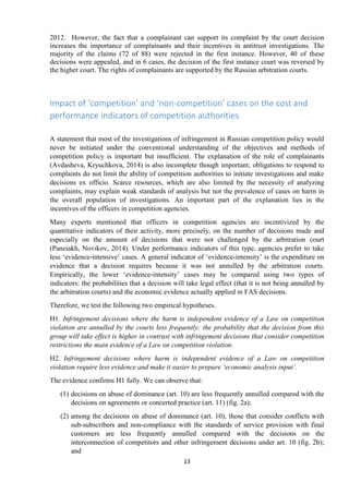 13
2012. However, the fact that a complainant can support its complaint by the court decision
increases the importance of complainants and their incentives in antitrust investigations. The
majority of the claims (72 of 88) were rejected in the first instance. However, 40 of these
decisions were appealed, and in 6 cases, the decision of the first instance court was reversed by
the higher court. The rights of complainants are supported by the Russian arbitration courts.
Impact of ‘competition’ and ‘non-competition’ cases on the cost and
performance indicators of competition authorities
A statement that most of the investigations of infringement in Russian competition policy would
never be initiated under the conventional understanding of the objectives and methods of
competition policy is important but insufficient. The explanation of the role of complainants
(Avdasheva, Kryuchkova, 2014) is also incomplete though important; obligations to respond to
complaints do not limit the ability of competition authorities to initiate investigations and make
decisions ex officio. Scarce resources, which are also limited by the necessity of analyzing
complaints, may explain weak standards of analysis but not the prevalence of cases on harm in
the overall population of investigations. An important part of the explanation lies in the
incentives of the officers in competition agencies.
Many experts mentioned that officers in competition agencies are incentivized by the
quantitative indicators of their activity, more precisely, on the number of decisions made and
especially on the amount of decisions that were not challenged by the arbitration court
(Paneiakh, Novikov, 2014). Under performance indicators of this type, agencies prefer to take
less „evidence-intensive‟ cases. A general indicator of „evidence-intensity‟ is the expenditure on
evidence that a decision requires because it was not annulled by the arbitration courts.
Empirically, the lower „evidence-intensity‟ cases may be compared using two types of
indicators: the probabilities that a decision will take legal effect (that it is not being annulled by
the arbitration courts) and the economic evidence actually applied in FAS decisions.
Therefore, we test the following two empirical hypotheses.
H1. Infringement decisions where the harm is independent evidence of a Law on competition
violation are annulled by the courts less frequently; the probability that the decision from this
group will take effect is higher in contrast with infringement decisions that consider competition
restrictions the main evidence of a Law on competition violation.
H2. Infringement decisions where harm is independent evidence of a Law on competition
violation require less evidence and make it easier to prepare ‘economic analysis input’.
The evidence confirms H1 fully. We can observe that:
(1) decisions on abuse of dominance (art. 10) are less frequently annulled compared with the
decisions on agreements or concerted practice (art. 11) (fig. 2a);
(2) among the decisions on abuse of dominance (art. 10), those that consider conflicts with
sub-subscribers and non-compliance with the standards of service provision with final
customers are less frequently annulled compared with the decisions on the
interconnection of competitors and other infringement decisions under art. 10 (fig. 2b);
and
 